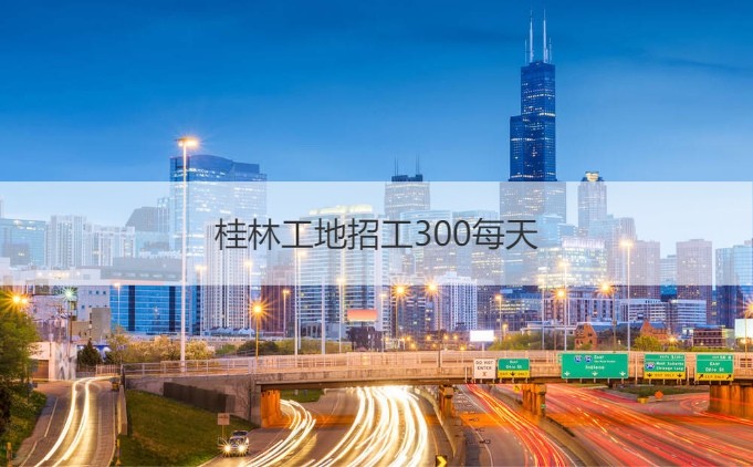 桂林工地招工300每天 桂林有什么厂招工